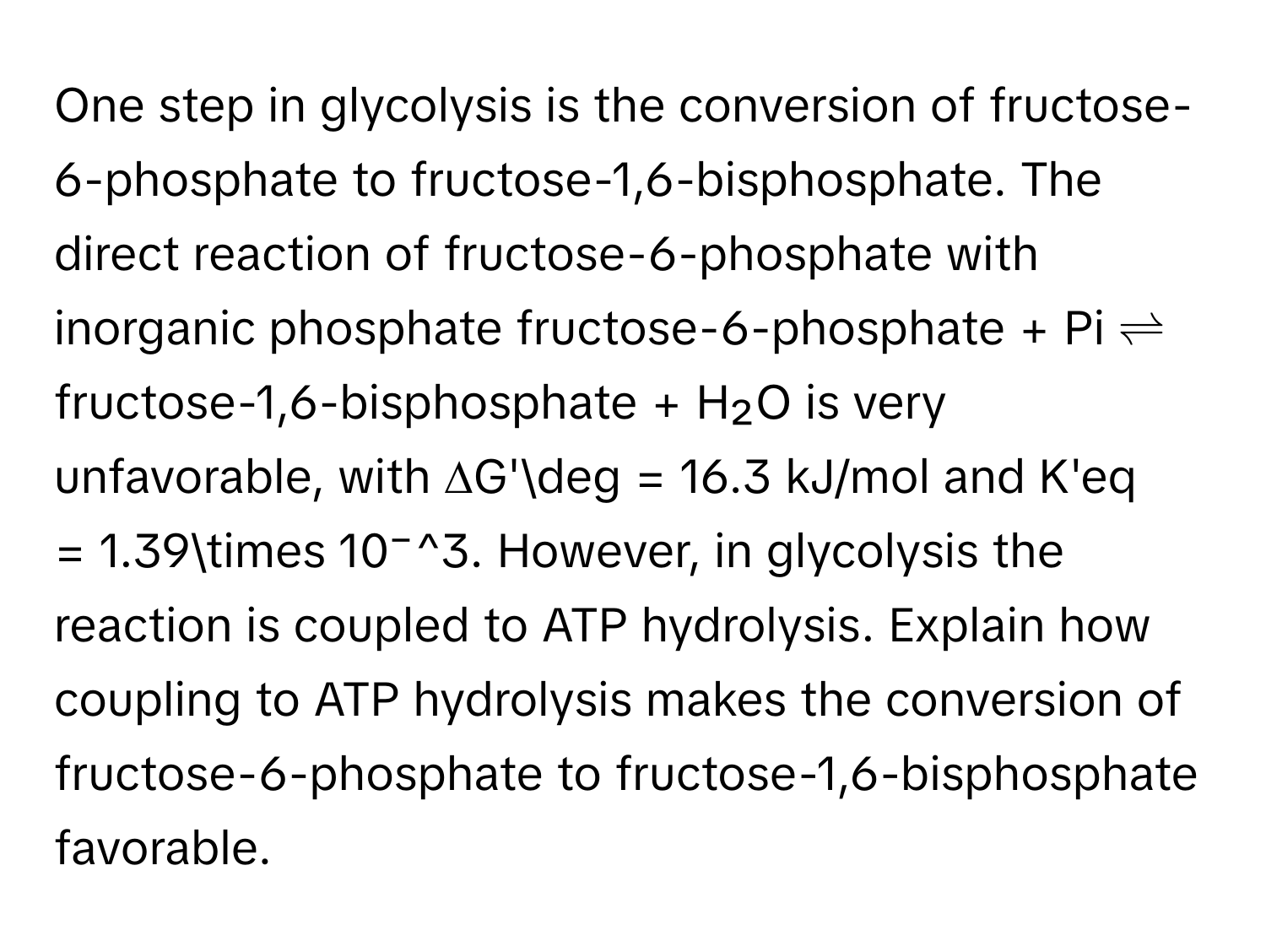 One step in glycolysis is the conversion of fructose-6-phosphate to fructose-1,6-bisphosphate. The direct reaction of fructose-6-phosphate with inorganic phosphate fructose-6-phosphate + ﻿Pi ⇌ ﻿fructose-1,6-bisphosphate + ﻿H₂O is very unfavorable, with ∆G'deg = 16.3 ﻿kJ/mol and K'eq = 1.39* 10⁻^3. ﻿However, in glycolysis the reaction is coupled to ATP hydrolysis. Explain how coupling to ATP hydrolysis makes the conversion of fructose-6-phosphate to fructose-1,6-bisphosphate favorable.