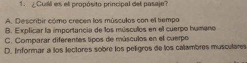 ¿Cuál es el propósito principal del pasaje?
A. Describir cómo crecen los músculos con el tiempo
B. Explicar la importancia de los músculos en el cuerpo humano
C. Comparar diferentes tipos de músculos en el cuerpo
D. Informar a los lectores sobre los peligros de los calambres musculares