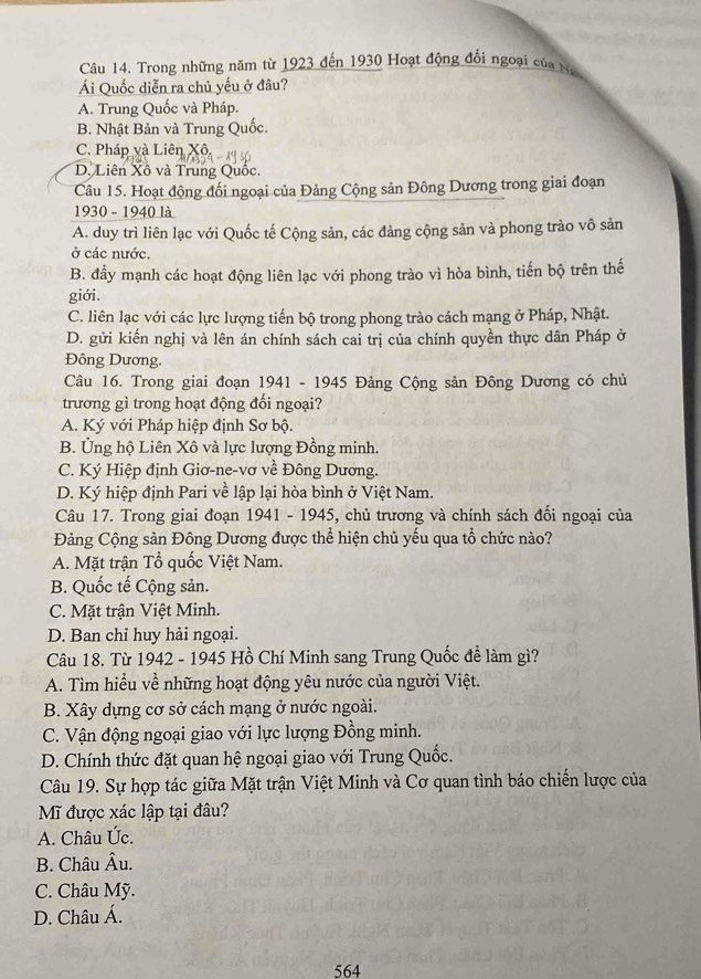 Trong những năm từ 1923 đến 1930 Hoạt động đối ngoại của Na
Ái Quốc diễn ra chủ yếu ở đâu?
A. Trung Quốc và Pháp.
B. Nhật Bản và Trung Quốc.
C. Pháp và Liên Xô
D. Liên Xô và Trung Quốc.
Câu 15. Hoạt động đối ngoại của Đảng Cộng sản Đông Dương trong giai đoạn
1930 - 1940 là
A. duy trì liên lạc với Quốc tế Cộng sản, các đảng cộng sản và phong trào vô sản
ở các nước.
B. đẩy mạnh các hoạt động liên lạc với phong trào vì hòa bình, tiến bộ trên thế
giới.
C. liên lạc với các lực lượng tiến bộ trong phong trào cách mạng ở Pháp, Nhật.
D. gửi kiến nghị và lên án chính sách cai trị của chính quyền thực dân Pháp ở
Đông Dương.
Câu 16. Trong giai đoạn 1941 - 1945 Đảng Cộng sản Đông Dương có chủ
trương gì trong hoạt động đối ngoại?
A. Ký với Pháp hiệp định Sơ bộ.
B. Ủng hộ Liên Xô và lực lượng Đồng minh.
C. Ký Hiệp định Giơ-ne-vơ về Đông Dương.
D. Ký hiệp định Pari về lập lại hòa bình ở Việt Nam.
Câu 17. Trong giai đoạn 1941 - 1945, chủ trương và chính sách đối ngoại của
Đảng Cộng sản Đông Dương được thể hiện chủ yếu qua tổ chức nào?
A. Mặt trận Tổ quốc Việt Nam.
B. Quốc tế Cộng sản.
C. Mặt trận Việt Minh.
D. Ban chỉ huy hải ngoại.
Câu 18. Từ 1942 - 1945 Hồ Chí Minh sang Trung Quốc đề làm gì?
A. Tìm hiểu về những hoạt động yêu nước của người Việt.
B. Xây dựng cơ sở cách mạng ở nước ngoài.
C. Vận động ngoại giao với lực lượng Đồng minh.
D. Chính thức đặt quan hệ ngoại giao với Trung Quốc.
Câu 19. Sự hợp tác giữa Mặt trận Việt Minh và Cơ quan tình báo chiến lược của
Mĩ được xác lập tại đâu?
A. Châu Úc.
B. Châu Âu.
C. Châu Mỹ.
D. Châu Á.
564