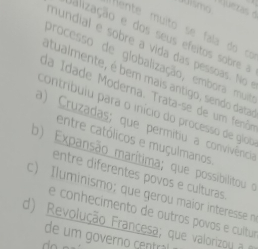 juismo
M juezas 
Hente muito se fala do có
Jalização e dos seus efeitos sobre a
nundial e sobre a vida das pessoas. No 
processo de globalização, embora muit
atualmente, é bem mais antigo, sendo datas
da Idade Moderna. Trata-se de um fenôo
contribuiu para o início do processo de glob
a) Cruzadas; que permitiu a convivência
entre católicos e muçulmanos
o) Expansão marítima; que possibilitou o
entre diferentes povos e culturas
c) Iluminismo; que gerou maior interesse n
e conhecimento de outros povos e cultur
d) Revolução Francesa; que valorizou a
de um governo central
do