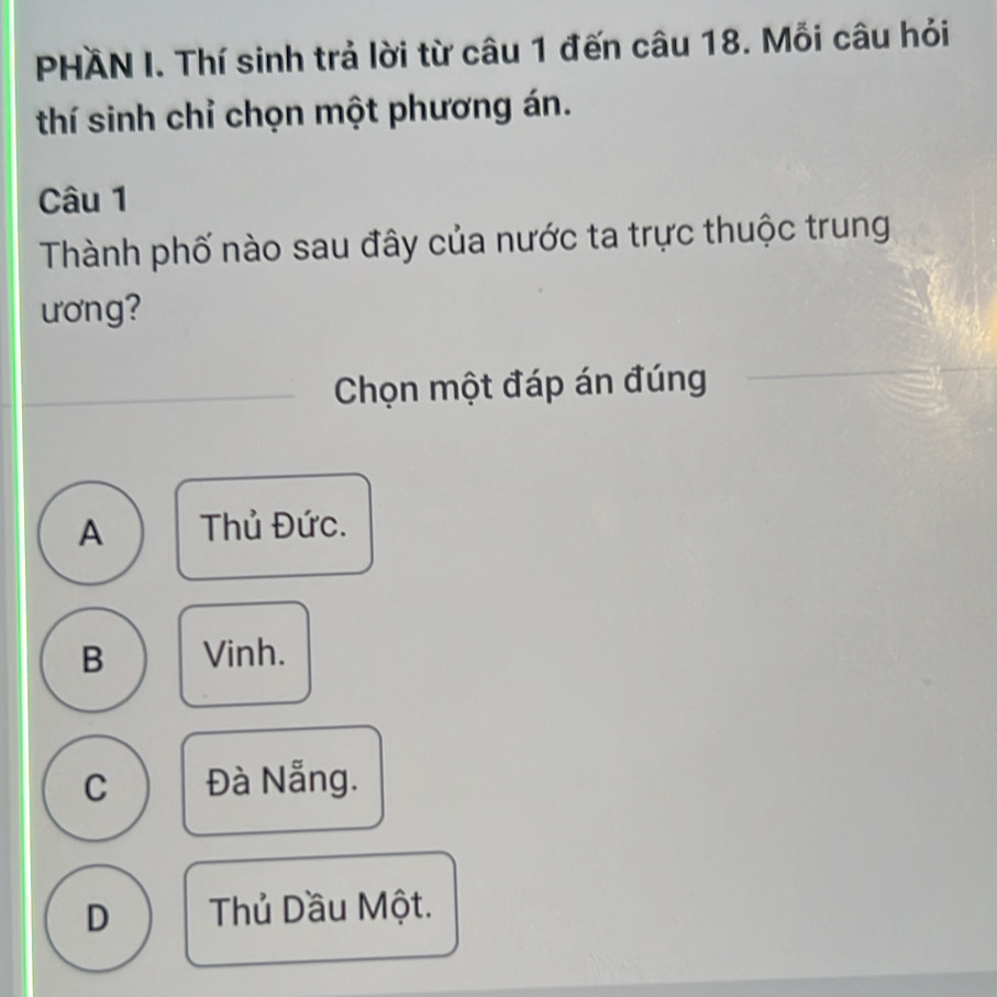 PHÄN I. Thí sinh trả lời từ câu 1 đến câu 18. Mỗi câu hỏi
thí sinh chỉ chọn một phương án.
Câu 1
Thành phố nào sau đây của nước ta trực thuộc trung
ương?
Chọn một đáp án đúng
A Thủ Đức.
B Vinh.
C Đà Nẵng.
D Thủ Dầu Một.