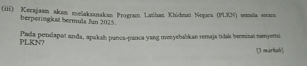 (iii) Kerajaan akan melaksanakan Program Latihan Khidmat Negara (PLKN) semula secara 
berperingkat bermula Jun 2025. 
Pada pendapat anda, apakah punca-punca yang menyebabkan remaja tidak berminat menyertai 
PLKN? 
[3 markah]