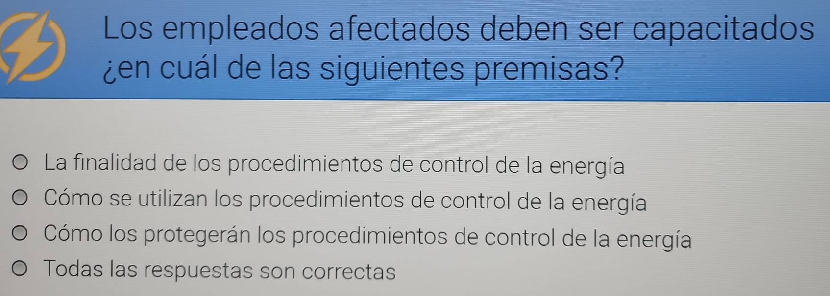 Los empleados afectados deben ser capacitados
¿en cuál de las siguientes premisas?
La finalidad de los procedimientos de control de la energía
Cómo se utilizan los procedimientos de control de la energía
Cómo los protegerán los procedimientos de control de la energía
Todas las respuestas son correctas