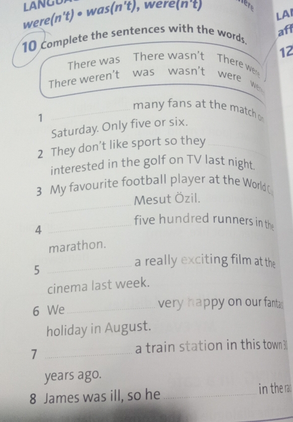 LAI 
were(n't) • was(n't), were(n't) here 
aff 
10 Complete the sentences with the words.
12
There was There wasn't There were 
There weren't was wasn't were were 
_many fans at the match o 
1 
Saturday. Only five or six. 
2 They don't like sport so they_ 
interested in the golf on TV last night. 
3 My favourite football player at the World C 
_ 
Mesut Özil. 
_five hundred runners in the 
4 
marathon. 
_5 
a really exciting film at the 
cinema last week. 
6 We_ 
very happy on our fantas 
holiday in August. 
_7 
a train station in this town 3
years ago. 
8 James was ill, so he _in the rad