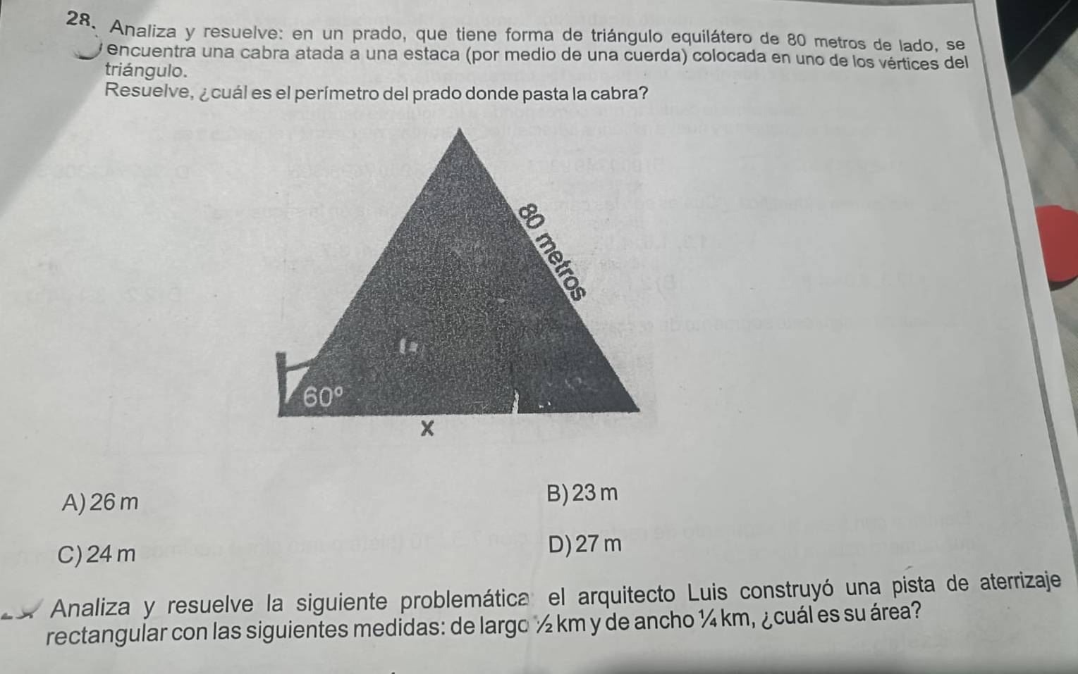 Analiza y resuelve: en un prado, que tiene forma de triángulo equilátero de 80 metros de lado, se
encuentra una cabra atada a una estaca (por medio de una cuerda) colocada en uno de los vértices del
triángulo.
Resuelve, ¿ cuál es el perímetro del prado donde pasta la cabra?
A) 26m
B) 23 m
C)24m D) 27 m
Analiza y resuelve la siguiente problemática el arquitecto Luis construyó una pista de aterrizaje
rectangular con las siguientes medidas: de largo ½ km y de ancho ¼ km, ¿cuál es su área?