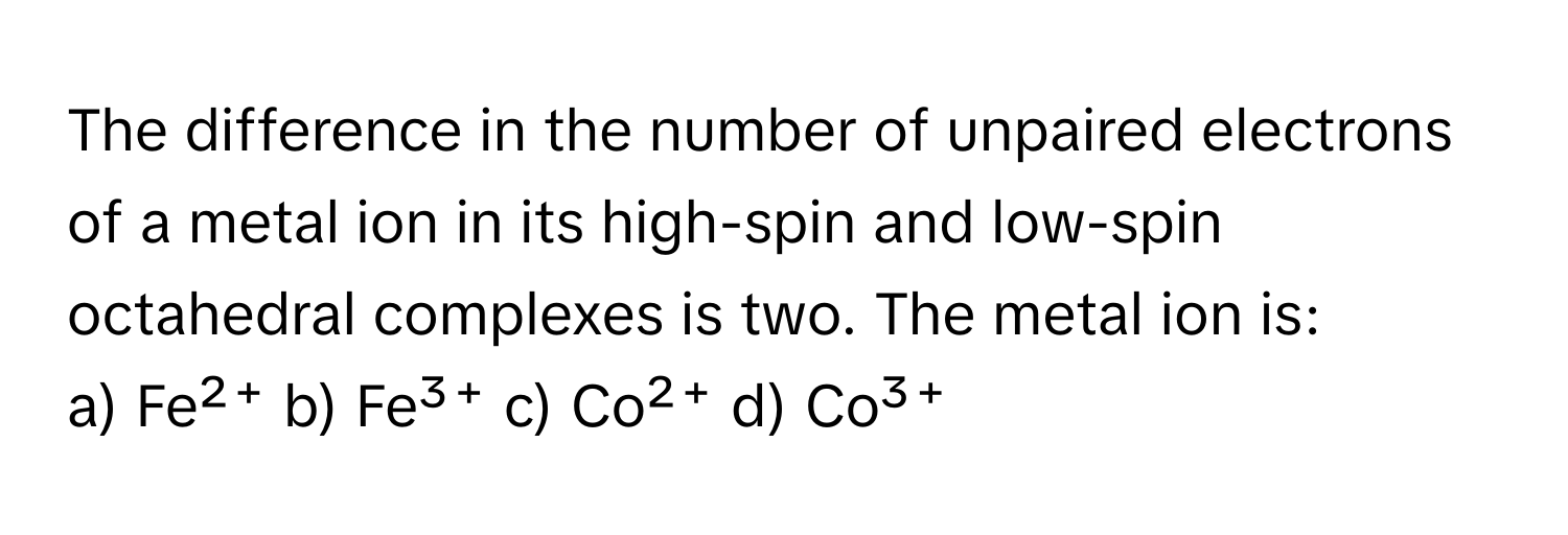 The difference in the number of unpaired electrons of a metal ion in its high-spin and low-spin octahedral complexes is two. The metal ion is:

a) Fe²⁺ b) Fe³⁺ c) Co²⁺ d) Co³⁺