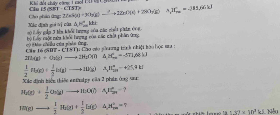 Khi đốt cháy cùng 1 mol CO và C3H3On t 
Câu 15 (SBT - CTST): 
Cho phân ứng: 2ZnS(s)+3O_2(g)xrightarrow tnO(2+2ZnO(s)+2SO_2(g) △ _rH_(298)^0=-285,66kJ
Xác định giá trị của △ _rH_(298)^(θ)khi : 
a) Lấy gấp 3 lần khối lượng của các chất phản ứng. 
b) Lấy một nửa khối lượng của các chất phản ứng. 
c) Đảo chiều của phản ứng. 
Câu 1 6(SBT-CTST) ): Cho các phương trình nhiệt hóa học sau :
2H_2(g)+O_2(g)to 2H_2O(l) △ _rH_(298)^0=-571,68kJ
 1/2 H_2(g)+ 1/2 I_2(g)to HI(g) △ _rH_(298)^0=+25,9kJ
Xác định biến thiên enthalpy của 2 phản ứng sau:
H_2(g)+ 1/2 O_2(g)to H_2O(l)△ _rH_(298)^0= ?
HI(g)to  1/2 H_2(g)+ 1/2 I_2(g)△ _rH_(298)^0= ?
1dot a1.37* 10^3kJ. Nếu