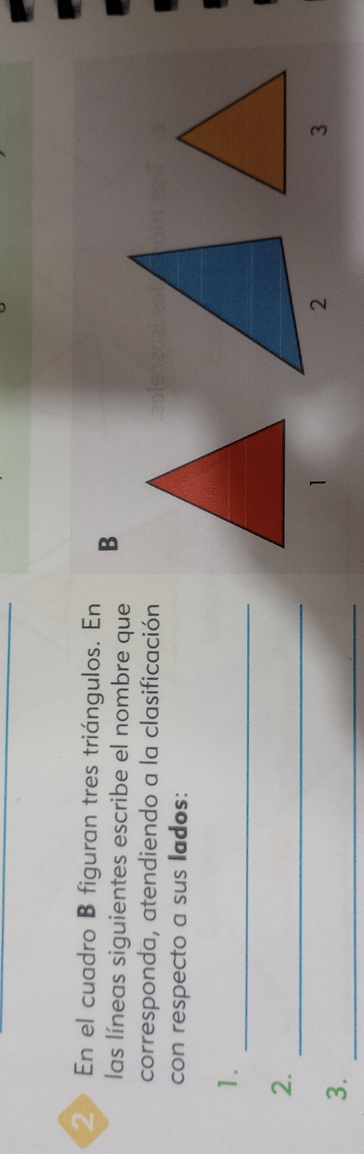 En el cuadro B figuran tres triángulos. En 
las líneas siguientes escribe el nombre que 
B 
corresponda, atendiendo a la clasificación 
con respecto a sus lados: 
_ 
1. 
_ 
2. 
1 
3 
3. 
_