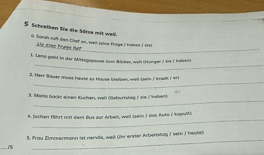 Schreiben Sie die Sätze mit weil. 
_ 
0. Sarah ruft den Chef an, well (eine Frage / haben / sie) 
_ 
1. Lend geht in der Mittagspause zum Bäcker. weil (Hunger / sie / haben) 
_ 
2. Herr Bauer muss heute zu Hause bleiben, weil (sein / kraɒk / er) 
_ 
3. Maria backt einen Kuchen, weil (Geburtstag / sie / haben) 
_ 
4. Jochen fährt mit dem Bus zur Arbeit, weil (sein / das Auto / kaputt) 
_ 
5. Frau Zimmermann ist nervös, weil (ihr erster Arbeitstag / sein / heute) 
_/5