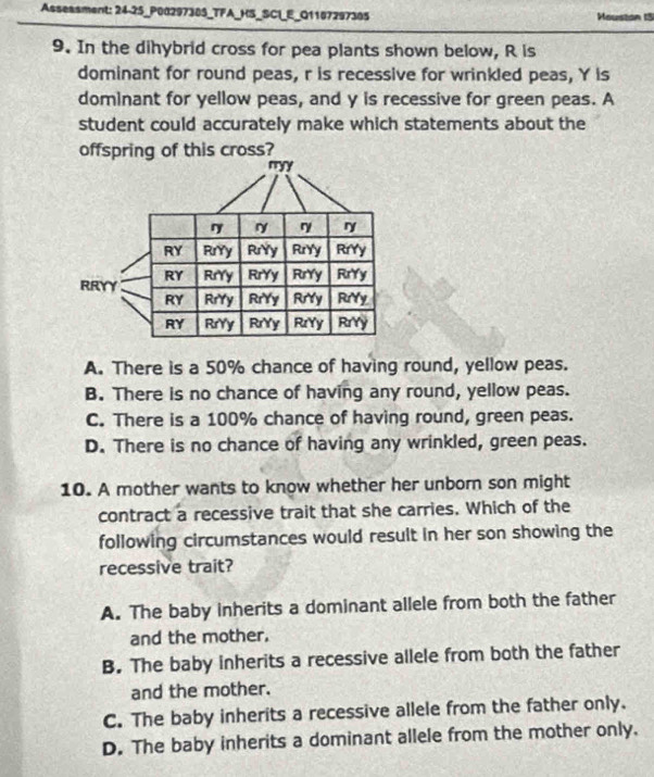 Asseasment: 24-25_P0029738S_TFA_HS_SCI_E_Q1107297305 Mouston 15
9. In the dihybrid cross for pea plants shown below, R is
dominant for round peas, r is recessive for wrinkled peas, Y is
dominant for yellow peas, and y is recessive for green peas. A
student could accurately make which statements about the
offspring of this cross?
ryy
ry ry ry ry
RY RrYy RrYy RrYy RrYy
RY
RRYY RrYy RrYy RrYy RrYy
RY RrYy RrYy Rry RrYy
RY RrYy RrYy RzYy RrYy
A. There is a 50% chance of having round, yellow peas.
B. There is no chance of having any round, yellow peas.
C. There is a 100% chance of having round, green peas.
D. There is no chance of having any wrinkled, green peas.
10. A mother wants to know whether her unborn son might
contract a recessive trait that she carries. Which of the
following circumstances would result in her son showing the
recessive trait?
A. The baby inherits a dominant allele from both the father
and the mother.
B. The baby inherits a recessive allele from both the father
and the mother.
C. The baby inherits a recessive allele from the father only.
D. The baby inherits a dominant allele from the mother only.