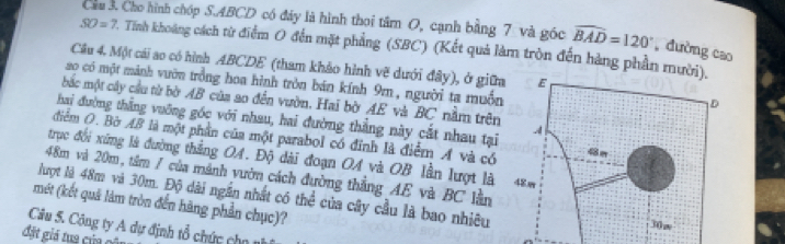 Cầu 3. Cho hình chóp S. ABCD có đảy là hình thoi tâm O, cạnh bằng 7 và góc widehat BAD=120° , dường cao
SO=7 2. Tỉnh khoảng cách từ điểm O đến mặt phẳng (SBC) (Kết quả làm tròn đến hàng phần mư 
Câu 4, Một cái ao có hình ABCDE (tham khảo hình vẽ dưới đây), ở giữa 
a0 có một mảnh vườn trồng hoa hình tròn bán kính 9m, người ta muồn 
bắc một cây cầu từ bờ AB của ao đến vườn. Hai bờ AE và BC nằm trên 
hai đường thắng vuỡng góc với nhau, hai đường thẳng này cắt nhau tại 
điểm O. Bờ AB là một phần của một parabol có đỉnh là điểm A và có 
trục đổi xứng là đường thắng OA. Độ dài đoạn OA và OB lần lượt là
48m và 20m, tâm / của mảnh vườn cách đường thắng AE và BC lần 
lượt là 48m và 30m. Độ dài ngắn nhất có thể của cây cầu là bao nhiêu 
mét (kết quả làm tròn đến hãng phần chục)? 
Câu 5. Công ty A dự định tổ chức chn 
đặt giá tua của c