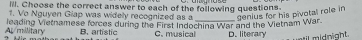 ill. Choose the correct answer to each of the following questions
1. Vo Nguyen Giap was widely recognized as a genius for his pivotal role in
A/millitary leading Vietnamese forces during the First Indochina War and the Vietnam War. D. literary
B. artistic C. musical
d n ght .