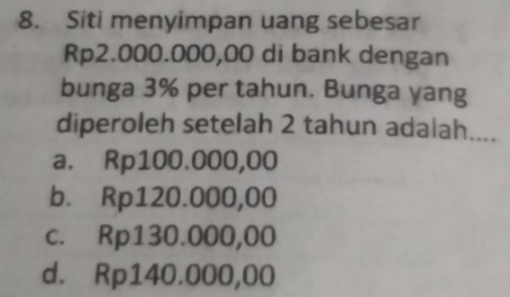 Siti menyimpan uang sebesar
Rp2.000.000,00 di bank dengan
bunga 3% per tahun. Bunga yang
diperoleh setelah 2 tahun adalah....
a. Rp100.000,00
b. Rp120.000,00
c. Rp130.000,00
d. Rp140.000,00