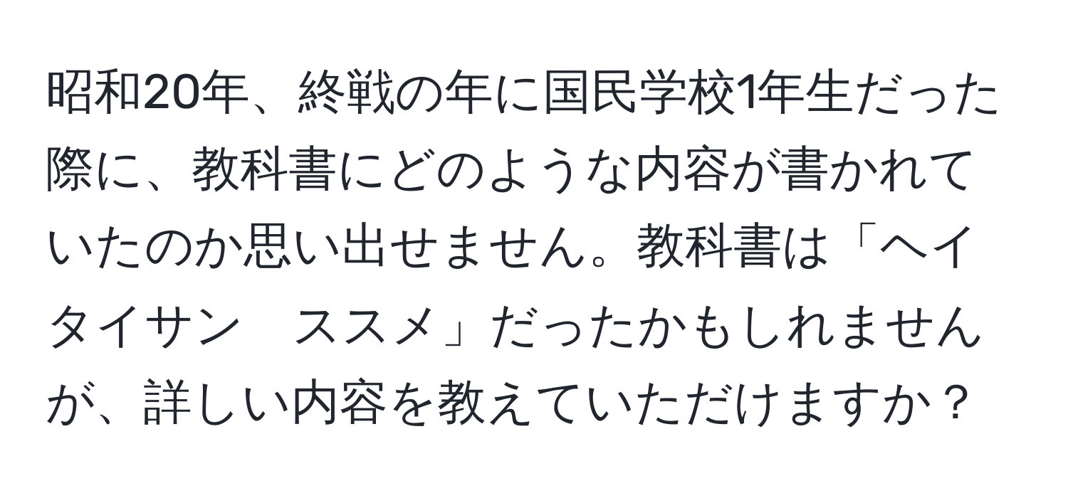 昭和20年、終戦の年に国民学校1年生だった際に、教科書にどのような内容が書かれていたのか思い出せません。教科書は「ヘイタイサン　ススメ」だったかもしれませんが、詳しい内容を教えていただけますか？