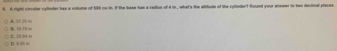 A right circular cylinder has a volume of 500 cu in. If the base has a radius of 4 in., what's the altitude of the cylinder? Round your answer to two decimal places.
A. 31.25 in
B. 19.79 in
C. 29.84 in.
D. 9.95 in