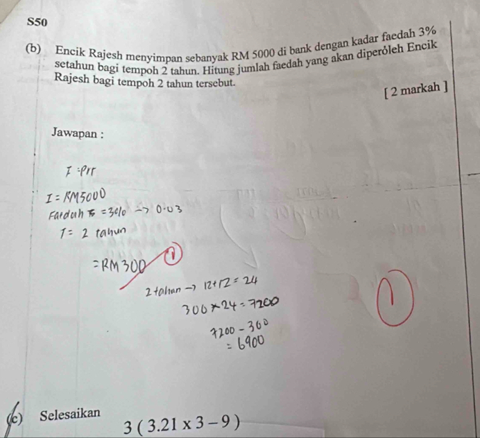 S50
(b) Encik Rajesh menyimpan sebanyak RM 5000 di bank dengan kadar faedah 3%
setahun bagi tempoh 2 tahun. Hitung jumlah faedah yang akan diperóleh Encik 
Rajesh bagi tempoh 2 tahun tersebut. 
[ 2 markah ] 
Jawapan : 
(c) Selesaikan
3(3.21* 3-9)