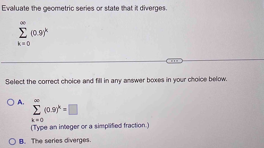 Evaluate the geometric series or state that it diverges.
sumlimits _(k=0)^(∈fty)(0.9)^k
Select the correct choice and fill in any answer boxes in your choice below.
A. sumlimits _(k=0)^(∈fty)(0.9)^k=□
(Type an integer or a simplified fraction.)
B. The series diverges.