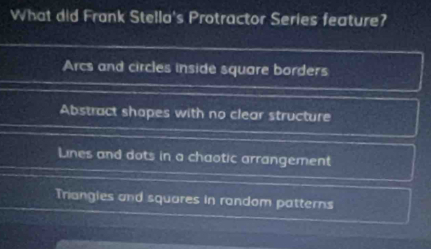 What did Frank Stella's Protractor Series feature?
Arcs and circles inside square borders
Abstract shopes with no clear structure
Lines and dots in a chaotic arrangement
Trangies and squares in random patterns