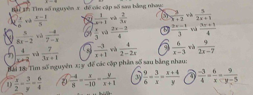 x=4
Bậi 17: Tìm số nguyên x để các cặp số sau bằng nhau: 
N  x/6  và  (x-1)/5   1/x+1  và  2/3x  ③  3/x+2  và  5/2x+1 
 5/8x-2  và  (-4)/7-x  (5)  x/3  và  (2x-2)/4  8  (2x-1)/3  và  (3x+1)/4 
)  4/x+2  và  7/3x+1  8  (-3)/x+1  và  4/2-2x  9  6/x-3  và  9/2x-7 
Bài 18: Tìm số nguyên x; y để các cặp phân số sau bằng nhau: 
1)  x/2 = 3/y = 6/4  2)  (-4)/8 = x/-10 = y/x+1  3)  9/6 = 3/x = (x+4)/y  ④  (-3)/4 = 6/x = 9/y-5 
biết