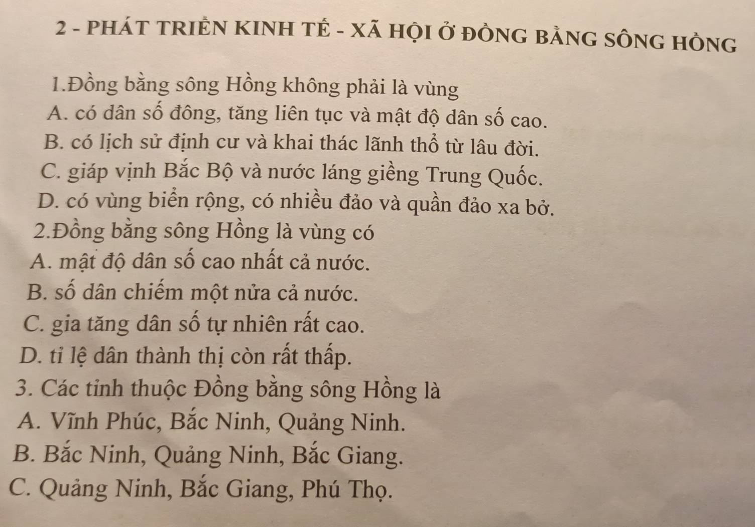 PHÁT TRIÊN KINH TÊ - XÃ HỌI Ở ĐÒNG BẢNG SÔNG HÒNG
1.Đồng bằng sông Hồng không phải là vùng
A. có dân số đông, tăng liên tục và mật độ dân số cao.
B. có lịch sử định cư và khai thác lãnh thổ từ lâu đời.
C. giáp vịnh Bắc Bộ và nước láng giềng Trung Quốc.
D. có vùng biển rộng, có nhiều đảo và quần đảo xa bở.
2.Đồng bằng sông Hồng là vùng có
A. mật độ dân số cao nhất cả nước.
B. số dân chiếm một nửa cả nước.
C. gia tăng dân số tự nhiên rất cao.
D. tỉ lệ dân thành thị còn rất thấp.
3. Các tỉnh thuộc Đồng bằng sông Hồng là
A. Vĩnh Phúc, Bắc Ninh, Quảng Ninh.
B. Bắc Ninh, Quảng Ninh, Bắc Giang.
C. Quảng Ninh, Bắc Giang, Phú Thọ.