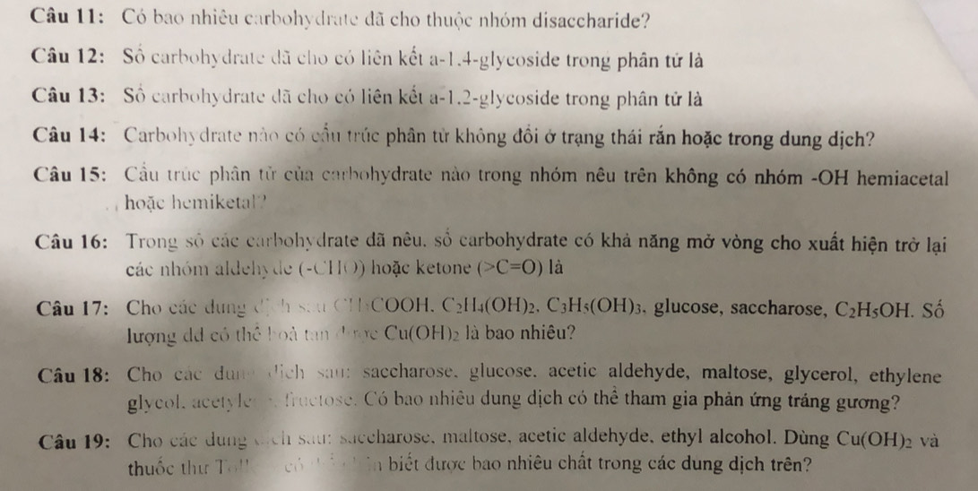 Có bao nhiêu carbohydrate đã cho thuộc nhóm disaccharide? 
Câu 12: Số carbohydrate đã cho có liên kết a -1.4-glycoside trong phân tử là 
Câu 13: Số carbohydrate đã cho có liên kết a -1.2-glycoside trong phân tử là 
Câu 14: Carbohydrate nào có cầu trúc phân tử không đổi ở trạng thái rắn hoặc trong dung dịch? 
Câu 15: Cầu trúc phân tử của carbohydrate nào trong nhóm nêu trên không có nhóm -OH hemiacetal 
hoặc hemiketa? 
Câu 16: Trong số các carbohydrate đã nêu, số carbohydrate có khả năng mở vòng cho xuất hiện trở lại 
các nhóm aldehyde (-CHO) hoặc ketone (>C=O) là 
Câu 17: Cho các dụng dịch sau CHCOOH. C_2H_4(OH)_2.C_3H_5(OH)_3 , glucose, saccharose, C_2H_5OH - Số 
lượng dã có thể boà tan được Cu ( OH)_2 là bao nhiêu? 
Câu 18: Cho các dune dich sau: saccharose. glucose. acetic aldehyde, maltose, glycerol, ethylene 
glycol, acetyler e fructose. Có bao nhiêu dung dịch có thể tham gia phản ứng tráng gương? 
Câu 19: Cho các dụng tịch sau: saccharose, maltose, acetic aldehyde, ethyl alcohol. Dùng Cu(OH)_2 và 
thuốc thư To!k ó ti ên biết được bao nhiêu chất trong các dung dịch trên?