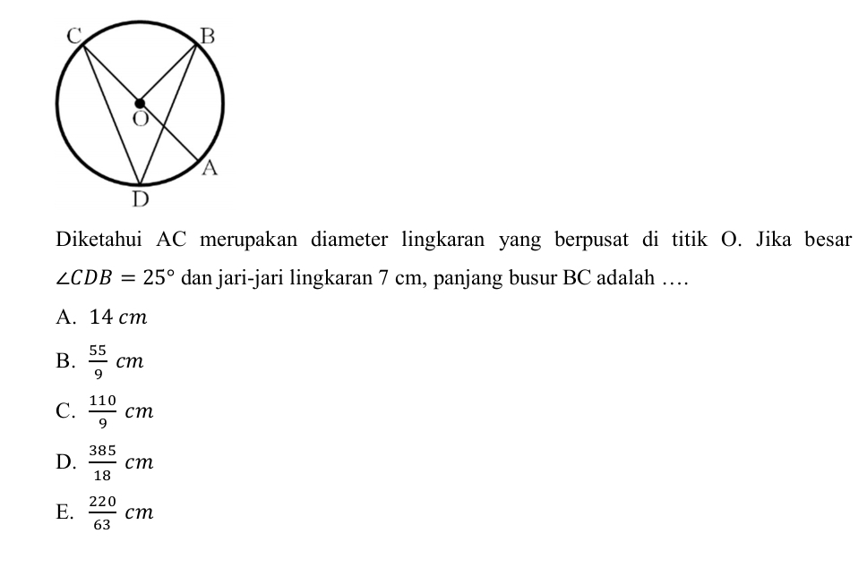 Diketahui AC merupakan diameter lingkaran yang berpusat di titik O. Jika besar
∠ CDB=25° dan jari-jari lingkaran 7 cm, panjang busur BC adalah …
A. 14 cm
B.  55/9 cm
C.  110/9 cm
D.  385/18 cm
E.  220/63 cm