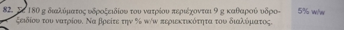 Σε 18θ κ διαλύματος υδροξειδίου του νατρίου περιέχονται 9 κ καθαροού υδρο - 5% w/w 
ξειδίου του νατρίου. Να βρείτε την % π/ω περιεκτικότητα του διαλύματος.