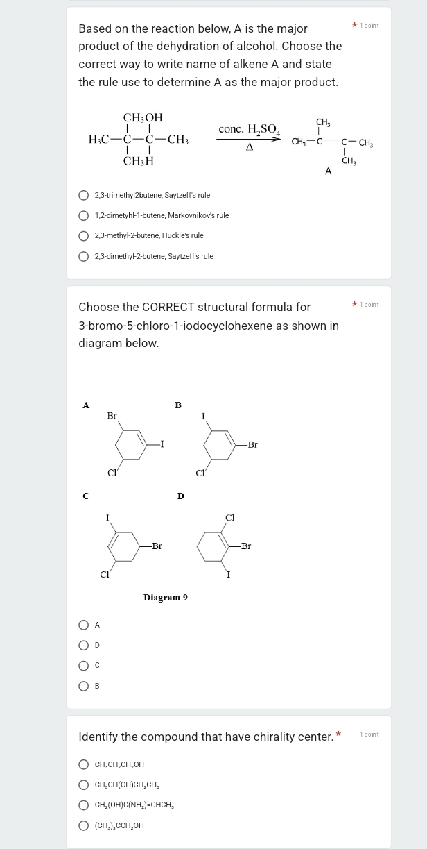 Based on the reaction below, A is the major 1point
product of the dehydration of alcohol. Choose the
correct way to write name of alkene A and state
the rule use to determine A as the major product.
H_1C- -C-C-CH_3frac cos C.H_2SO_4△ ot,-C=[A]_2C-CH_3
2,3-trimethyl2butene, Saytzeff's rule
1,2-dimetyhl-1-butene, Markovnikov's rule
2,3-methyl-2-butene, Huckle's rule
2,3-dimethyl -2 -butene, Saytzeff's rule
Choose the CORRECT structural formula for 1 point
3-bromo-5-chloro-1-iodocyclohexene as shown in
diagram below.
A
B
Br
I
-1 -Br
Cl
Cl
C
D
I
Cl
-Br -Br
Cl
I
Diagram 9
A
D
C
B
Identify the compound that have chirality center. * 1 point
CH_3CH_2CH_2OH
CH_3CH(OH)CH_2CH_3
CH_2(OH)C(NH_2)=CHCH_3
(CH_3)_3CCH_2OH