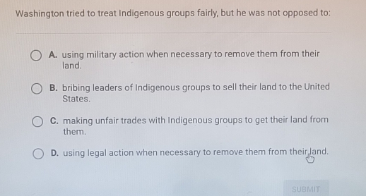 Washington tried to treat Indigenous groups fairly, but he was not opposed to:
A. using military action when necessary to remove them from their
land.
B. bribing leaders of Indigenous groups to sell their land to the United
States.
C. making unfair trades with Indigenous groups to get their land from
them.
D. using legal action when necessary to remove them from their and.
SUBMIT