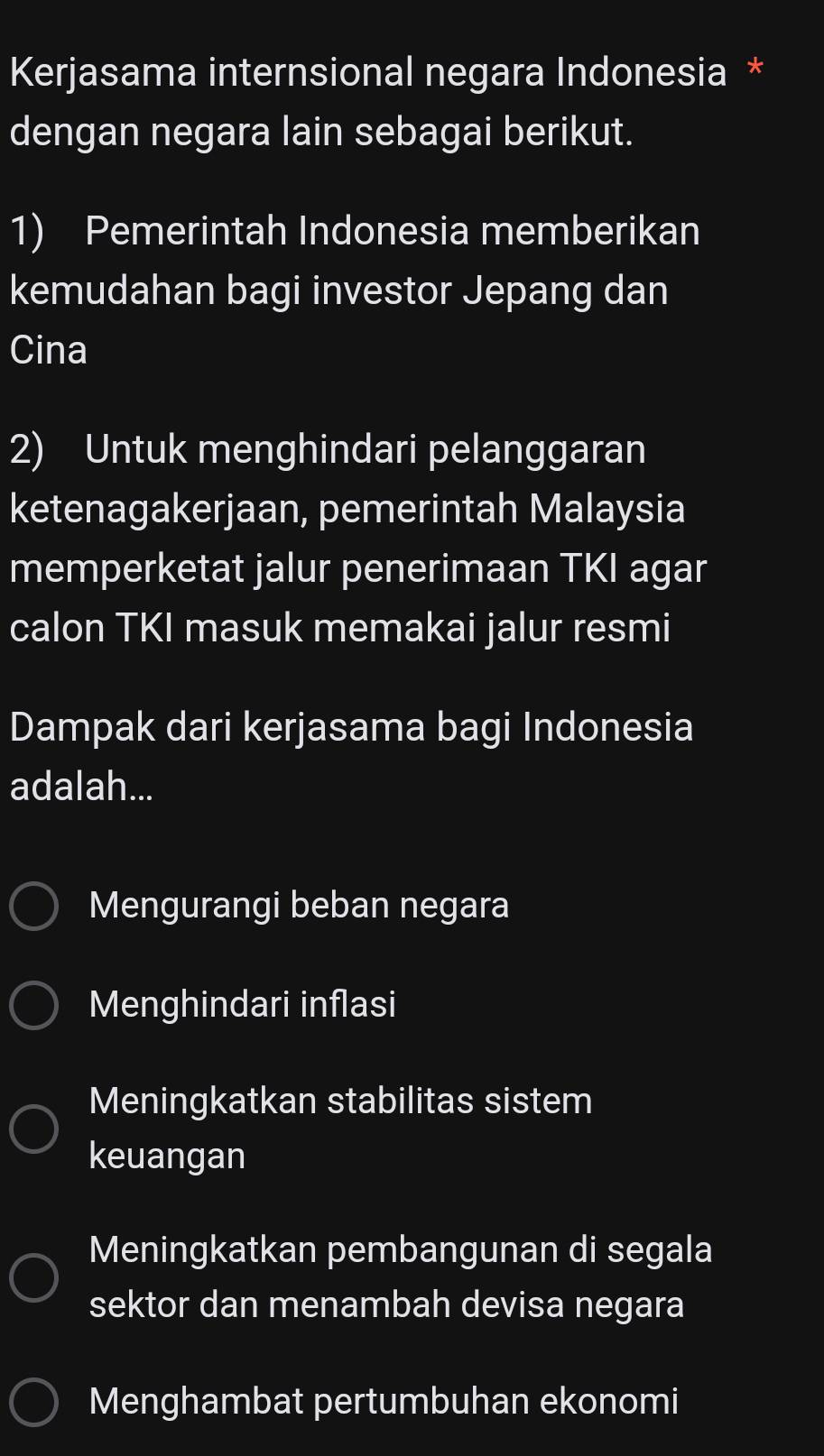 Kerjasama internsional negara Indonesia *
dengan negara lain sebagai berikut.
1) Pemerintah Indonesia memberikan
kemudahan bagi investor Jepang dan
Cina
2) Untuk menghindari pelanggaran
ketenagakerjaan, pemerintah Malaysia
memperketat jalur penerimaan TKI agar
calon TKI masuk memakai jalur resmi
Dampak dari kerjasama bagi Indonesia
adalah...
Mengurangi beban negara
Menghindari inflasi
Meningkatkan stabilitas sistem
keuangan
Meningkatkan pembangunan di segala
sektor dan menambah devisa negara
Menghambat pertumbuhan ekonomi