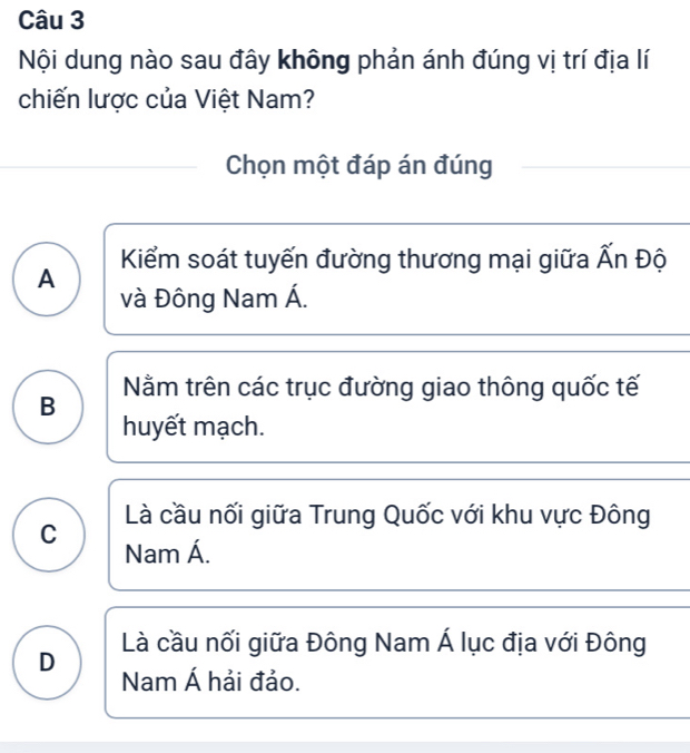 Nội dung nào sau đây không phản ánh đúng vị trí địa lí
chiến lược của Việt Nam?
Chọn một đáp án đúng
Kiểm soát tuyến đường thương mại giữa widehat AI h Độ
A
và Đông Nam Á.
Nằm trên các trục đường giao thông quốc tế
B
huyết mạch.
Là cầu nối giữa Trung Quốc với khu vực Đông
C Nam Á.
D Là cầu nối giữa Đông Nam Á lục địa với Đông
Nam hat A hải đảo.