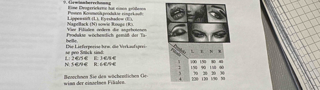 Gewinnberechnung 
Eine Drogeriekette hat einen größeren 
Posten Kosmetikprodukte eingekauft: 
Lippenstift (L), Eyeshadow (E), 
Nagellack (N) sowie Rouge (R). 
Vier Filialen ordern die angebotenen 
Produkte wöchentlich gemäß der Ta- 
belle. 
Die Lieferpreise bzw. die Verkaufsprei- 
se pro Stück sind: 
L: 2€/5€ E: 3 €/8 €
N: 5€/9€ R: 6€/9€
Berechnen Sie den wöchentlichen Ge- 
winn der einzelnen Filialen.