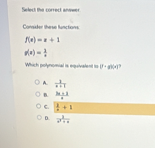 Select the correct answer.
Consider these functions:
f(x)=x+1
g(x)= 2/x 
Which polynomial is equivalent to (f· g)(x) ?
A.  2/z+1 
B.  (2x+2)/x 
C.  2/x +1
D.  2/a^2+a 