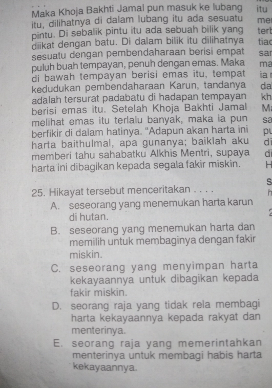 Maka Khoja Bakhti Jamal pun masuk ke lubang itu
itu, dilihatnya di dalam lubang itu ada sesuatu me
pintu. Di sebalik pintu itu ada sebuah bilik yang tert
diikat dengan batu. Di dalam bilik itu dilihatnya tiac
sesuatu dengan pembendaharaan berisi empat sar
puluh buah tempayan, penuh dengan emas. Maka ma
di bawah tempayan berisi emas itu, tempat ia
kedudukan pembendaharaan Karun, tandanya da
adalah tersurat padabatu di hadapan tempayan kh
berisi emas itu. Setelah Khoja Bakhti Jamal M
melihat emas itu terlalu banyak, maka ia pun sa
berfikir di dalam hatinya. “Adapun akan harta ini p
harta baithulmal, apa gunanya; baiklah aku di
memberi tahu sahabatku Alkhis Mentri, supaya di
harta ini dibagikan kepada segala fakir miskin. H
s
25. Hikayat tersebut menceritakan . . . .
h
A. seseorang yang menemukan harta karun
di hutan.

B. seseorang yang menemukan harta dan
memilih untuk membaginya dengan fakir
miskin.
C. seseorang yang menyimpan harta
kekayaannya untuk dibagikan kepada
fakir miskin.
D. seorang raja yang tidak rela membagi
harta kekayaannya kepada rakyat dan
menterinya.
E. seorang raja yang memerintahkan
menterinya untuk membagi habis harta
kekayaannya.