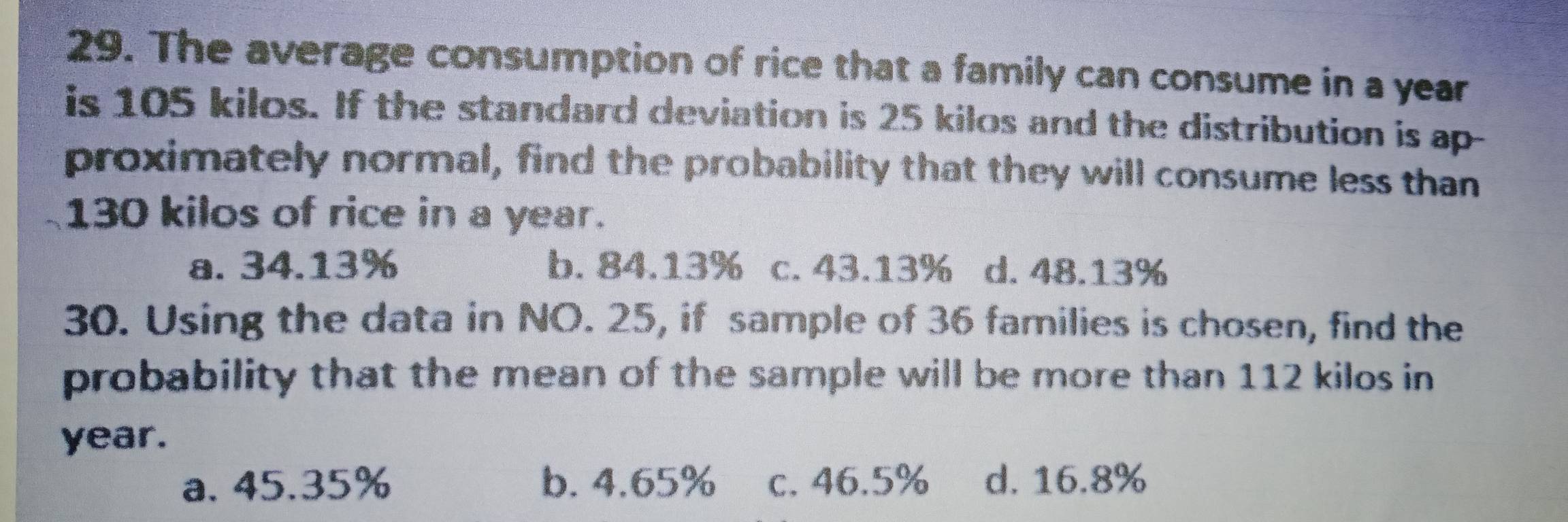 The average consumption of rice that a family can consume in a year
is 105 kilos. If the standard deviation is 25 kilos and the distribution is ap-
proximately normal, find the probability that they will consume less than
130 kilos of rice in a year.
a. 34.13% b. 84.13% c. 43.13% d. 48.13%
30. Using the data in NO. 25, if sample of 36 families is chosen, find the
probability that the mean of the sample will be more than 112 kilos in
year.
a. 45.35% b. 4.65% c. 46.5% d. 16.8%