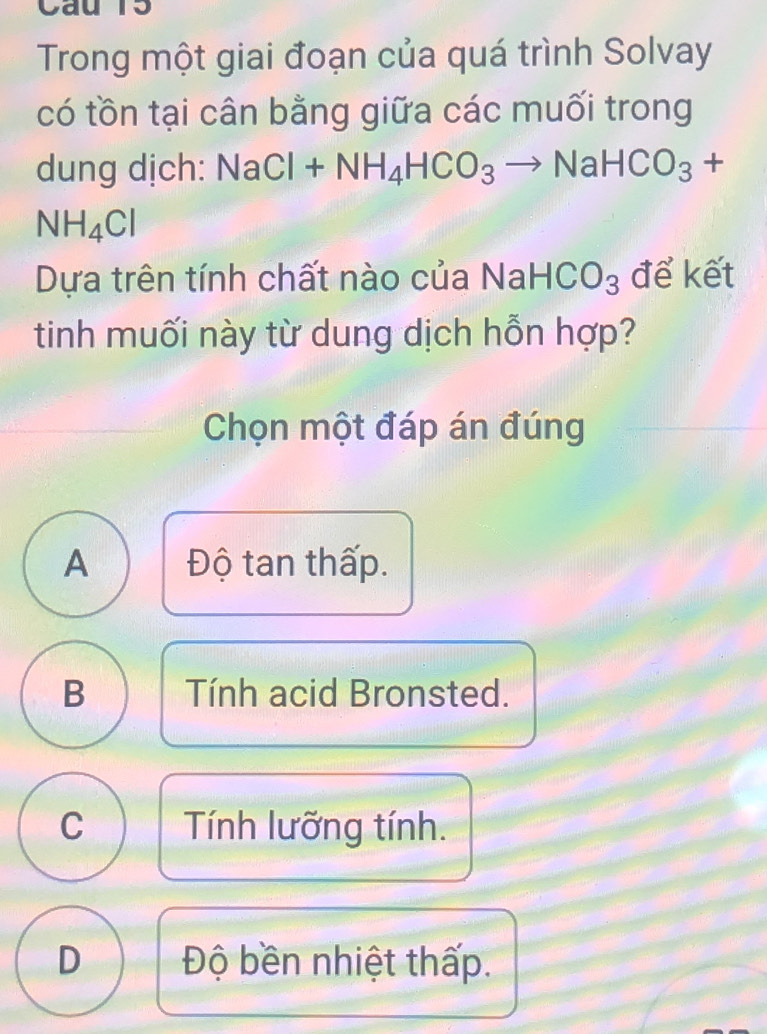 Cau 15
Trong một giai đoạn của quá trình Solvay
có tồn tại cân bằng giữa các muối trong
dung dịch: NaCl+NH_4HCO_3to NaHCO_3+
NH_4Cl
Dựa trên tính chất nào của Na aHCO_3 để kết
tinh muối này từ dung dịch hỗn hợp?
Chọn một đáp án đúng
A Độ tan thấp.
B Tính acid Bronsted.
C Tính lưỡng tính.
D Độ bền nhiệt thấp.