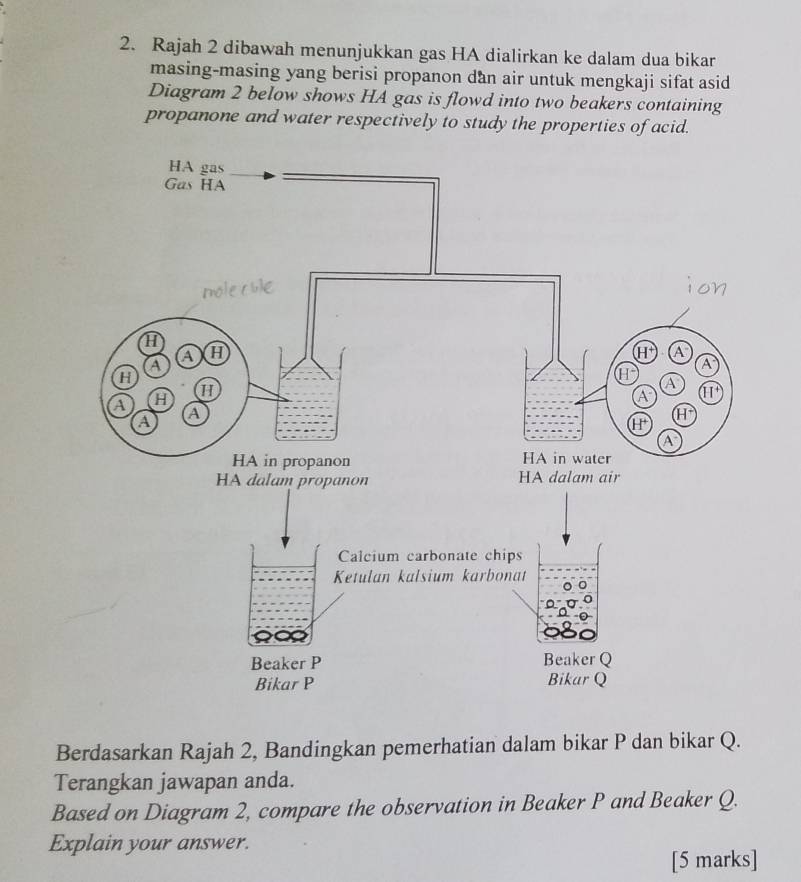 Rajah 2 dibawah menunjukkan gas HA dialirkan ke dalam dua bikan
masing-masing yang berisi propanon dan air untuk mengkaji sifat asid
Diagram 2 below shows HA gas is flowd into two beakers containing
propanone and water respectively to study the properties of acid.
Berdasarkan Rajah 2, Bandingkan pemerhatian dalam bikar P dan bikar Q.
Terangkan jawapan anda.
Based on Diagram 2, compare the observation in Beaker P and Beaker Q.
Explain your answer.
[5 marks]