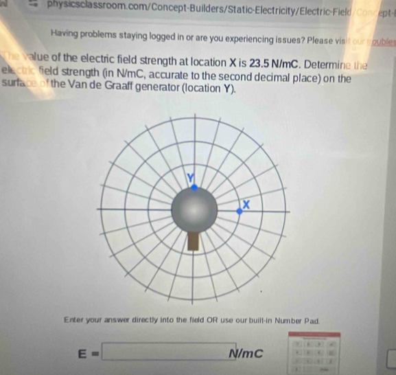 a physic s classroom.com/Concept-Builders/Static-Electricity/Electric-Field Co p 
Having problems staying logged in or are you experiencing issues? Please visit our trouble 
the value of the electric field strength at location X is 23.5 N/mC. Determine the 
electric field strength (in N/mC, accurate to the second decimal place) on the 
surface of the Van de Graaff generator (location Y). 
Enter your answer directly into the field OR use our buill-in Number Pad.
E=□ N /mC