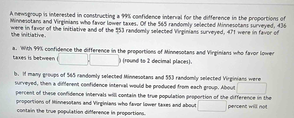 A newsgroup is interested in constructing a 99% confidence interval for the difference in the proportions of
Minnesotans and Virginians who favor lower taxes. Of the 565 randomly selected Minnesotans surveyed, 436
were in favor of the initiative and of the 553 randomly selected Virginians surveyed, 471 were in favor of
the initiative.
a. With 99% confidence the difference in the proportions of Minnesotans and Virginians who favor lower
taxes is between ) (round to 2 decimal places).
b. If many groups of 565 randomly selected Minnesotans and 553 randomly selected Virginians were
surveyed, then a different confidence interval would be produced from each group. About frac  
percent of these confidence intervals will contain the true population proportion of the difference in the
proportions of Minnesotans and Virginians who favor lower taxes and about □ percent will not
contain the true population difference in proportions.