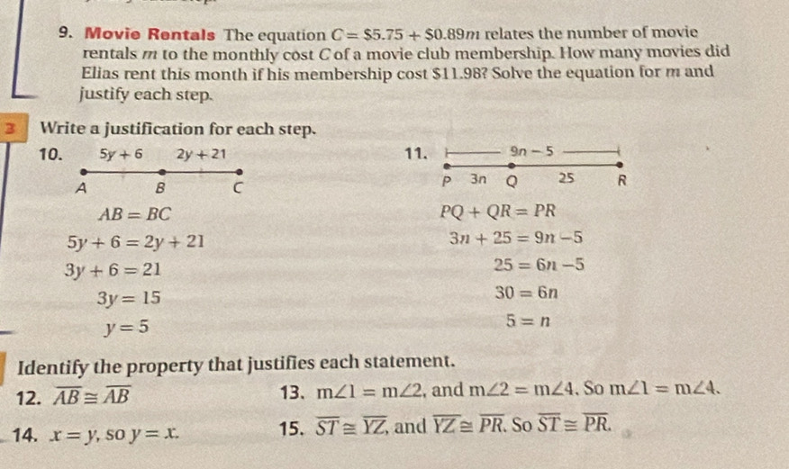 Movio Rentals The equation C=$5.75+$0.89m relates the number of movie 
rentals m to the monthly cost C of a movie club membership. How many movies did 
Elias rent this month if his membership cost $11.98? Solve the equation for m and 
justify each step. 
3 Write a justification for each step. 
10. 5y+6 2y+21 11. 9n n=
-5
A B C
P 3n Q 25 R
AB=BC
PQ+QR=PR
5y+6=2y+21
3n+25=9n-5
3y+6=21
25=6n-5
3y=15
30=6n
y=5
5=n
Identify the property that justifies each statement. 
12. overline AB≌ overline AB 13、 m∠ 1=m∠ 2 , and m∠ 2=m∠ 4. So m∠ 1=m∠ 4. 
14. x=y, soy=x. 15. overline ST≌ overline YZ, and overline YZ≌ overline PR. So overline ST≌ overline PR.