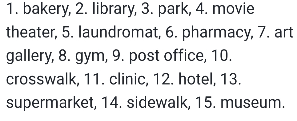 bakery, 2. library, 3. park, 4. movie 
theater, 5. laundromat, 6. pharmacy, 7. art 
gallery, 8. gym, 9. post office, 10. 
crosswalk, 11. clinic, 12. hotel, 13. 
supermarket, 14. sidewalk, 15. museum.