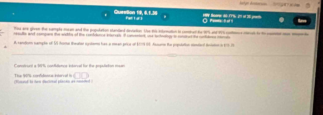 kadyn Ann 1A ) 3 M 
Question 19, 6.1.35 HW Scory: 80.77% 21 of 20 ponts 
Part 1 ol 3 Painis: 0 of 1 
You are given the sample mean and the population standard deviation. Use this information to construcl the 90% and 25% confieencs menals io te epenet mas sem 
results and compare the widths of the confidence intervals. If convenient, use technology to construct the confidencs intenals 
A random sample of 55 home theater systems has a mean price of $119 00. Assume the population slandard deviation is $15 29
Construct a 90% confidencs interval for the population mean 
The 90% confidence interval is (□ □ )
(Reund to two decimal places as needed )