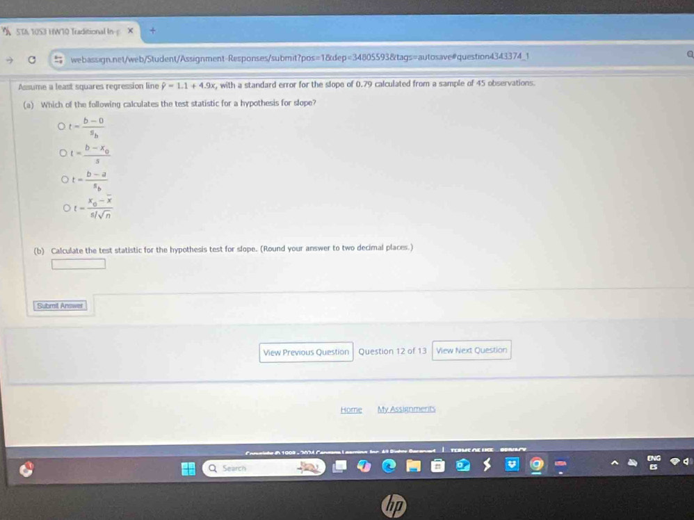 STA TOS3 HWT0 Traditional In- .
webassign.net/web/Student/Assignment-Responses/submit?pos s=180 ep=3480559 3&tags=autosave#question4343374_1
a
Assume a least squares regression line hat y=1.1+4.9x x, with a standard error for the slope of 0.79 calculated from a sample of 45 observations.
(a) Which of the following calculates the test statistic for a hypothesis for slope?
t=frac b-0s_b
t=frac b-x_0s
t=frac b-as_b
t=frac x_0-overline xs/sqrt(n)
(b) Calculate the test statistic for the hypothesis test for slope. (Round your answer to two decimal places.)
Submil Answel
View Previous Question Question 12 of 13 View Next Question
Home My Assignments
Search