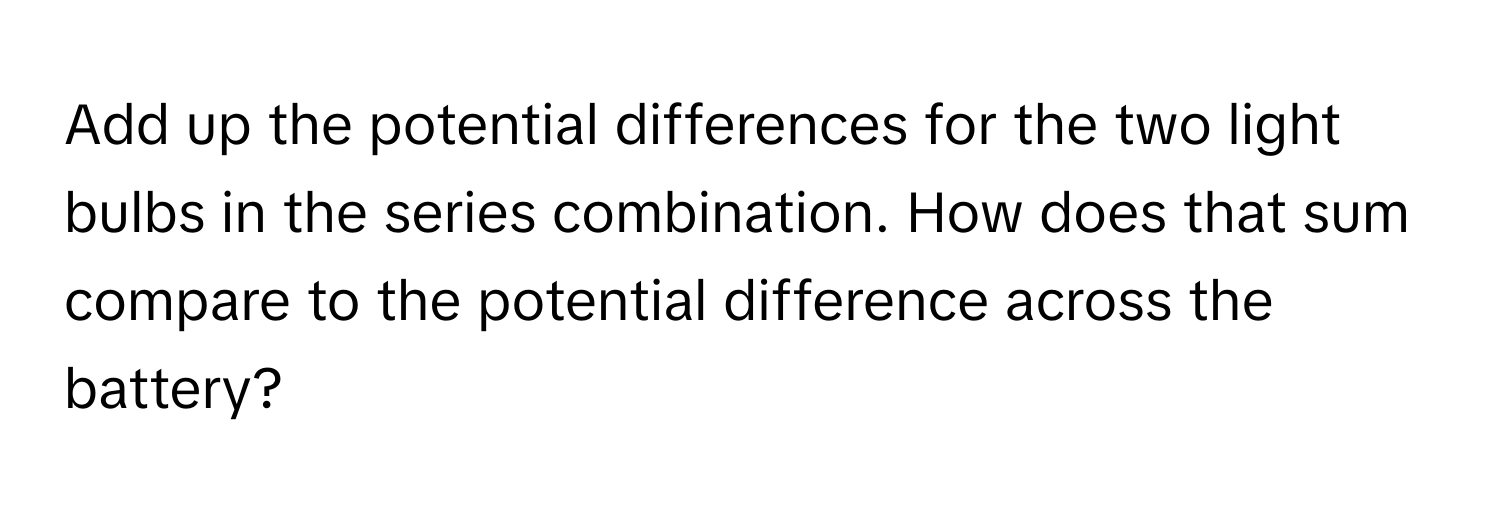 Add up the potential differences for the two light bulbs in the series combination. How does that sum compare to the potential difference across the battery?