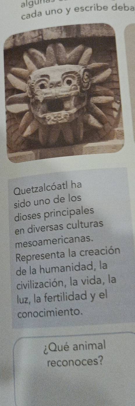 algunas 
cada uno y escribe deba 
Quetzalcóatl ha 
sido uno de los 
dioses principales 
en diversas culturas 
mesoamericanas. 
Representa la creación 
de la humanidad, la 
civilización, la vida, la 
luz, la fertilidad y el 
conocimiento. 
¿Qué animal 
reconoces?