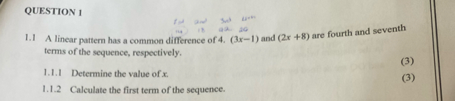 1.1 A linear pattern has a common difference of 4. (3x-1) and (2x+8) are fourth and seventh 
terms of the sequence, respectively. 
(3) 
1.1.1 Determine the value of x. 
(3) 
1.1.2 Calculate the first term of the sequence.