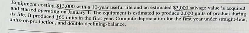 Equipment costing $13,000 with a 10-year useful life and an estimated $3,000 salvage value is acquired 
and started operating on January 1. The equipment is estimated to produce 2,000 units of product during 
its life. It produced 160 units in the first year. Compute depreciation for the first year under straight-line, 
units-of-production, and double-declining-balance.