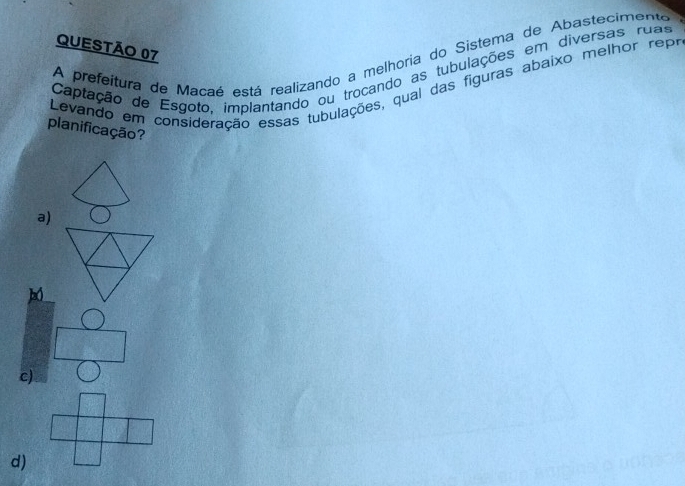 A prefeitura de Macaé está realizando a melhoria do Sistema de Abastecimente
Captação de Esgoto, implantando ou trocando as tubulações em diversas ruas
Levando em consideração essas tubulações, qual das figuras abaixo melhor repr
planificação?
a)
c)
d)