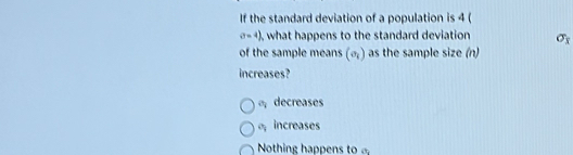 If the standard deviation of a population is 4 (
a=4) , what happens to the standard deviation sigma _x
of the sample means (e_i) as the sample size (n)
increases?
decreases
increases
Nothing happens to