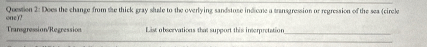 Does the change from the thick gray shale to the overlying sandstone indicate a transgression or regression of the sea (circle 
one)? 
Transgression/Regression List observations that support this interpretation_ 
_